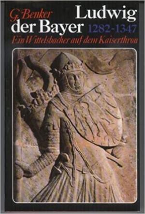 Benker Gertrud - Ludwig der Bayer 1282-1347: Ein Wittelsbacher auf dem Kaiserthron