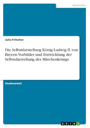 Die Selbstdarstellung König Ludwig II. von Bayern. Vorbilder und Entwicklung der Selbstdarstellung des Märchenkönig